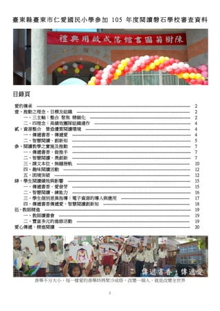 1
臺 東 縣 臺 東 市 仁 愛 國 民 小 學 參 加 1 0 5 年 度 閱 讀 磐 石 學 校 審 查 資 料
目錄頁
愛的傳承 --------------------------------------------------------------------------------------------------------------
壹、推動之理念、目標及組織 ---------------------------------------------------------------------------------
一、三主軸：整合 聚焦 精緻化 ------------------------------------------------------------------------
二、四理念：高績效團隊組織運作 ---------------------------------------------------------------------
貳、資源整合 營造優質閱讀環境 ---------------------------------------------------------------------------
一、傳遞書香．傳遞愛 -------------------------------------------------------------------------------------
二、智慧閱讀．創新知 -------------------------------------------------------------------------------------
參、閱讀教學之實施及推動 -------------------------------------------------------------------------------------
一、傳遞書香．做推手 -------------------------------------------------------------------------------------
二、智慧閱讀．勇創新 -------------------------------------------------------------------------------------
三、課文本位，無縫接軌 ---------------------------------------------------------------------------------
四、趣味閱讀活動 -------------------------------------------------------------------------------------------
五、困境突破 -------------------------------------------------------------------------------------------------
肆、學生閱讀績效與影響 ----------------------------------------------------------------------------------------
一、傳遞書香．愛發芽 -------------------------------------------------------------------------------------
二、智慧閱讀．練能力 -------------------------------------------------------------------------------------
三、學生個別差異指導：電子資源的導入與應用 -------------------------------------------------
四、傳遞書香傳遞愛．智慧閱讀創新知 --------------------------------------------------------------
伍、教師精進 ---------------------------------------------------------------------------------------------------------
一、教師讀書會 ----------------------------------------------------------------------------------------------
二、豐富多元的進修活動 ---------------------------------------------------------------------------------
愛心傳遞．精進閱讀 ----------------------------------------------------------------------------------------------
2
2
2
4
4
4
5
7
7
7
10
12
12
15
15
16
17
18
19
19
19
20
善舉不分大小，每一樣愛的善舉終將聚沙成塔，改變一個人，就是改變全世界
 