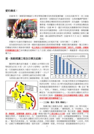 2
愛的傳承：
民國 86 年，陳樹菊阿嬤感於小學求學階段屢受母校恩師愛護照顧，尤其在民國 58 年，其三弟就
讀本校時，因罹患流行性感冒而病故，在與病魔搏鬥期間，
其級任黃順忠導師經常前往探視慰問，深為感動，為照顧急
難學童，特捐獻新台幣壹佰萬元給本校，作為學童急難救助
獎學金；民國 90 年，鑑於本校值此知識爆發的時代學童亟
需有良好的讀書環境，又將平常省吃節用的積蓄，慷慨捐獻
新台幣肆佰伍拾萬元鉅資給本校興建三層樓獨立建築之圖
書館，藉以嘉惠學弟學妹們。民國 94 年 5 月 16 日，圖書館
落成。
伴隨多少兒童的笑靨與成長，陳樹菊圖書館屹立於風雨不搖，但時代變了、仁愛變了。
因為資訊科技的日新月異、網路的蓬勃發展及教育環境的變遷，略顯老態的圖書館、獨立但略小
的樓層空間與 2 萬餘冊的舊書，屹立風雨十年的陳樹菊圖書館將如何因應「滑世代」的挑戰、承載新
的閱讀推動任務？如何讓這份愛傳承下去？且看仁愛國小的教師群接起棒子，傳遞書香，將這份愛延
續下去。
壹、推動閱讀之理念目標及組織：
隨著學生數的逐年遞減，仁愛國小由早期的大型
學校降為目前 19 班、357 人的中小型學校，100 學年
起，行政編制也縮減為 3 處室 9 組長的人力；學生的
質也悄然改變，在社區教育資源匱乏影響下，文化不
利學生數逐年升高，弱勢學生赫然成為學校主體。
為營建出適合學生使用之圖書館環境，使之能配
合後續執行各項推廣活動、多功能空間需求及呼應編制現況
與評估時勢，本校自 102 學年度起將資訊及圖書業務合併在
教務處資訊圖書業務項下，設置資訊圖書組長一職，並在「整
合」、「聚焦」、「精緻化」的理念下規劃有限資源，將圖書館
轉型為「多功能學習發展中心」，用以提供全體師生更符合
時代需求之服務，使圖書館之存在持續發揮最大價值；將陳
樹菊阿嬤的愛持續傳遞下去。
一、三主軸：整合 聚焦 精緻化：
閱讀活動之推動為長期、漸進之歷程。101 學年度起，
本校聚焦於「深化閱讀」、「優質服務」及「科技整合」三面
向，統籌校內推動閱讀發展步調，整合資源，推動「傳遞書
香．傳遞愛 智慧閱讀．創新知」計畫；實施計畫計有三個主軸九大方案，涵蓋「優質行政管理」、「引
導師生學習」、「落實課文本位」及「支援教學現場」四大理念。此外，並將圖書館館轉型為「多功能
學習發展中心」，用以提供全體師生更符合時代需求之服務：建置「多功能閱讀區」、「圖書資訊利用
區」、「數位科技資源區」及「資訊融入技術區」四個主題館，來彰顯圖書館建築樓層「小而美」的特
性，並賦予各樓層獨特的價值，提供老師「上閱讀課、借書」外的用途，創造圖書館新的生命力。
由大型學校降為中小型學校
 