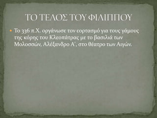  Το 336 π.Χ. οργάνωσε τον εορτασμό για τους γάμους
της κόρης του Κλεοπάτρας με το βασιλιά των
Μολοσσών, Αλέξανδρο Α', στο θέατρο των Αιγών.
 