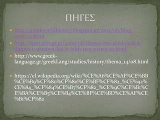  http://greekworldhistory.blogspot.gr/2014/06/blog-
post_23.html
 http://spiti.pblogs.gr/2009/08/ilippos-ths-akedonias-h-
ilippos-o-akedwn-kai-h-tyhh-twn-ostwn-to.html
 http://www.greek-
language.gr/greekLang/studies/history/thema_14/08.html
 https://el.wikipedia.org/wiki/%CE%A6%CE%AF%CE%BB
%CE%B9%CF%80%CF%80%CE%BF%CF%82_%CE%92%
CE%84_%CF%84%CE%B7%CF%82_%CE%9C%CE%B1%C
E%BA%CE%B5%CE%B4%CE%BF%CE%BD%CE%AF%CE
%B1%CF%82
 