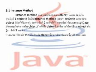5.1 Instance Method
Instance method คือเมธอดที่กระทากับตัว object โดยตรง ดังเช่นใน
ตัวอย่างที่ 1 setDate ถือเป็น instance method เพราะว่า setDate จะกระทากับ
object ที่เรียกใช้มันเท่านั้น จากตัวอย่างที่ 2 จะเห็นได้ว่า การจะเรียกใช้งานเมธอด setDate
นั้น เราจะต้องทาการสร้าง object (ในที่นี้คือ date) ขึ้นมาก่อน แล้วเรียกใช้ผ่าน object นั้น
(บรรทัดที่ 3 และ 4)
เราสามารถใช้คีย์เวิร์ด this เพื่อเรียกถึง object ที่ทาการเรียกใช้เมธอดนั้นๆได้ตัวอย่างเช่น
 