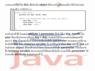 เราสามารถใช้คีย์เวิร์ด this เพื่อเรียกถึง object ที่ทาการเรียกใช้เมธอดนั้นๆได้ตัวอย่างเช่น
จากตัวอย่างที่ 6 ในเมธอด setDate มี parameter 3 ตัว ได้แก่ day, month และ
year ซึ่งจะเห็นว่าหากเราเขียนว่า day = day; อาจจะทาให้โปรแกรมทางานผิดพลาดได้
เพราะว่า day ทั้งสองตัวนั้นอ้างถึงตัวแปรเดียวกันที่เป็น parameter ของเมธอด การที่เราจะ
อ้างอิงถึง day ที่เป็น instance variable นั้น ทาได้โดยใช้ this.day แทน ซึ่ง this จะมี
ค่าเท่ากับตัว object ที่เรียกใช้อย่างไรก็ตาม ไม่แนะนาให้ตั้งชื่อ parameter ให้เหมือนกับ
ชื่อ instance variable เพราะอาจจะทาให้สับสนได้ดังนั้น ควรจะตั้งชื่อ parameter ให้
ต่างจากชื่อ attribute ดังเช่นตัวอย่างที่ 1
 