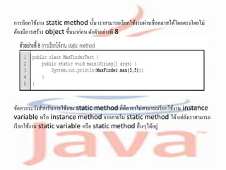 การเรียกใช้งาน static method นั้น เราสามารถเรียกใช้งานผ่านชื่อคลาสได้โดยตรงโดยไม่
ต้องมีการสร้าง object ขึ้นมาก่อน ดังตัวอย่างที่ 8
ข้อควรระวังสาหรับการใช้งาน static method ก็คือ เราไม่สามารถเรียกใช้งาน instance
variable หรือ instance method จากภายใน static method ได้แต่ยังเราสามารถ
เรียกใช้งาน static variable หรือ static method อื่นๆได้อยู่
 