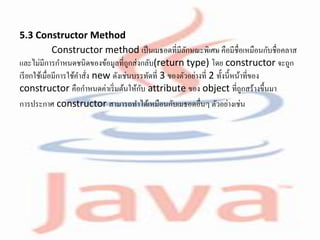 5.3 Constructor Method
Constructor method เป็นเมธอดที่มีลักษณะพิเศษ คือมีชื่อเหมือนกับชื่อคลาส
และไม่มีการกาหนดชนิดของข้อมูลที่ถูกส่งกลับ(return type) โดย constructor จะถูก
เรียกใช้เมื่อมีการใช้คาสั่ง new ดังเช่นบรรทัดที่ 3 ของตัวอย่างที่ 2 ทั้งนี้หน้าที่ของ
constructor คือกาหนดค่าเริ่มต้นให้กับ attribute ของ object ที่ถูกสร้างขึ้นมา
การประกาศ constructor สามารถทาได้เหมือนกับเมธอดอื่นๆ ตัวอย่างเช่น
 