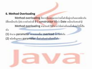 6. Method Overloading
Method overloading คือการที่เมธอดมากกว่าหนึ่งตัวที่อยู่ภายในคลาสเดียวกัน
มีชื่อเหมือนกัน (เช่น จากตัวอย่างที่ 9 มี constructor ที่ชื่อว่า Date เหมือนกันสองตัว)
Method overloading สามารถทาได้ถ้าหากว่ามีอย่างน้อยหนึ่งข้อต่อไปนี้เป็น
จริง
(1) จานวน parameter ของเมธอดที่จะ overload นั้นไม่เท่ากัน
(2) ชนิดข้อมูลของ parameter นั้นต่างกันอย่างน้อยหนึ่งตัว
 