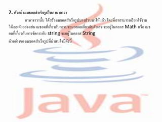 7. ตัวอย่างเมธอดสาเร็จรูปในภาษาจาวา
ภาษาจาวานั้น ได้สร้างเมธอดสาเร็จรูปบางส่วนมาให้แล้ว โดยที่เราสามารถเรียกใช้งาน
ได้เลย ตัวอย่างเช่น เมธอดที่เกี่ยวกับการประมวลผลเกี่ยวกับตัวเลข จะอยู่ในคลาส Math หรือ เมธ
อดที่เกี่ยวกับการจัดการกับ string จะอยู่ในคลาส String
ตัวอย่างของเมธอดสาเร็จรูปที่น่าสนใจมีดังนี้
 
