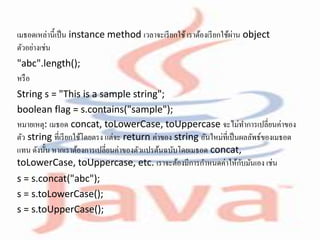 เมธอดเหล่านี้เป็น instance method เวลาจะเรียกใช้เราต้องเรียกใช้ผ่าน object
ตัวอย่างเช่น
"abc".length();
หรือ
String s = "This is a sample string";
boolean flag = s.contains("sample");
หมายเหตุ: เมธอด concat, toLowerCase, toUppercase จะไม่ทาการเปลี่ยนค่าของ
ตัว string ที่เรียกใช้โดยตรง แต่จะ return ค่าของ string อันใหม่ที่เป็นผลลัพธ์ของเมธอด
แทน ดังนั้น หากเราต้องการเปลี่ยนค่าของตัวแปรต้นฉบับโดยเมธอด concat,
toLowerCase, toUppercase, etc. เราจะต้องมีการกาหนดค่าให้กับมันเอง เช่น
s = s.concat("abc");
s = s.toLowerCase();
s = s.toUpperCase();
 