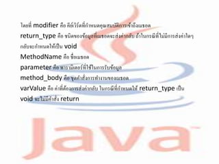 โดยที่ modifier คือ คีย์เวิร์ดที่กาหนดคุณสมบัติการเข้าถึงเมธอด
return_type คือ ชนิดของข้อมูลที่เมธอดจะส่งค่ากลับ ถ้าในกรณีที่ไม่มีการส่งค่าใดๆ
กลับจะกาหนดให้เป็น void
MethodName คือ ชื่อเมธอด
parameter คือ พารามิเตอร์ที่ใช้ในการรับข้อมูล
method_body คือ ชุดคาสั่งการทางานของเมธอด
varValue คือ ค่าที่ต้องการส่งค่ากลับ ในกรณีที่กาหนดให้ return_type เป็น
void จะไม่มีคาสั่ง return
 