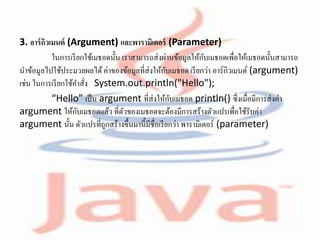 3. อาร์กิวเมนต์ (Argument) และพารามิเตอร์ (Parameter)
ในการเรียกใช้เมธอดนั้น เราสามารถส่งผ่านข้อมูลให้กับเมธอดเพื่อให้เมธอดนั้นสามารถ
นาข้อมูลไปใช้ประมวลผลได้ค่าของข้อมูลที่ส่งให้กับเมธอด เรียกว่า อาร์กิวเมนต์ (argument)
เช่น ในการเรียกใช้คาสั่ง System.out.println("Hello");
“Hello” เป็น argument ที่ส่งให้กับเมธอด println() ซึ่งเมื่อมีการส่งค่า
argument ให้กับเมธอดแล้ว ที่ตัวของเมธอดจะต้องมีการสร้างตัวแปรเพื่อใช้รับค่า
argument นั้น ตัวแปรที่ถูกสร้างขึ้นมานี้มีชื่อเรียกว่า พารามิเตอร์ (parameter)
 