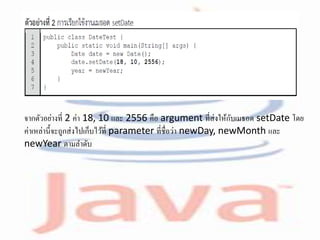 จากตัวอย่างที่ 2 ค่า 18, 10 และ 2556 คือ argument ที่ส่งให้กับเมธอด setDate โดย
ค่าเหล่านี้จะถูกส่งไปเก็บไว้ที่ parameter ที่ชื่อว่า newDay, newMonth และ
newYear ตามลาดับ
 