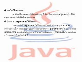 4. การเรียกใช้งานเมธอด
การเรียกใช้งานเมธอดจะมีส่วนหลักๆ อยู่ 2 ส่วน คือ การส่งค่า arguments ให้กับ
เมธอด และการรับค่าที่ส่งคืนมาจากเมธอด
4.1 การส่งค่า argument ให้กับเมธอด
ในการจะส่งค่า argument ให้กับเมธอด เราจะต้องประกาศ parameter
สาหรับเมธอดนั้นๆ โดยจะต้องระบุชนิดข้อมูล ตามด้วยชื่อของ parameter ถ้าหากต้องการให้มี
parameter มากกว่าหนึ่งตัว สามารถทาได้โดยใช้เครื่องหมาย , (comma) คั่นในตอนที่เรา
สร้างเมธอด ดูได้จากตัวอย่างที่ 1
 