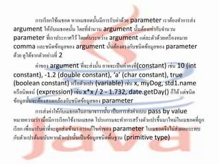การเรียกใช้เมธอด หากเมธอดนั้นมีการรับค่าด้วย parameter เราต้องทาการส่ง
argument ให้กับเมธอดนั้น โดยที่จานวน argument นั้นต้องเท่ากับจานวน
parameter ที่เราประกาศไว้โดยคั่นระหว่าง argument แต่ละตัวด้วยเครื่องหมาย
comma และชนิดข้อมูลของ argument นั้นต้องตรงกับชนิดข้อมูลของ parameter
ด้วย ดูได้จากตัวอย่างที่ 2
ค่าของ argument ที่จะส่งนั้น อาจจะเป็นค่าคงที่(constant) เช่น 10 (int
constant), -1.2 (double constant), ‘a’ (char constant), true
(boolean constant) หรือตัวแปร (variable) เช่น x, myDog, std1.name
หรือนิพจน์ (expression) เช่น x*x / 2 - 1.732, date.getDay() ก็ได้แต่ชนิด
ข้อมูลนั้นจะต้องสอดคล้องกับชนิดข้อมูลของ parameter
การส่งค่าให้กับเมธอดในภาษาจาวานั้น เป็นการส่งค่าแบบ pass by value
หมายความว่า เมื่อมีการเรียกใช้งานเมธอด โปรแกรมจะทาการสร้างตัวแปรขึ้นมาใหม่ในเมธอดที่ถูก
เรียก เพื่อมารับค่าที่จะถูกส่งเข้ามา การแก้ไขค่าของ parameter ในเมธอดจึงไม่ส่งผลกระทบ
กับตัวแปรต้นฉบับหากตัวแปรนั้นเป็นข้อมูลชนิดพื้นฐาน (primitive type)
 