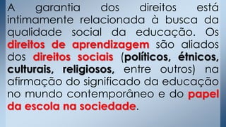 A garantia dos direitos está
intimamente relacionada à busca da
qualidade social da educação. Os
direitos de aprendizagem são aliados
dos direitos sociais (políticos, étnicos,
culturais, religiosos, entre outros) na
afirmação do significado da educação
no mundo contemporâneo e do papel
da escola na sociedade.
 