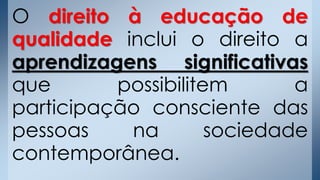 O direito à educação de
qualidade inclui o direito a
aprendizagens significativas
que possibilitem a
participação consciente das
pessoas na sociedade
contemporânea.
 