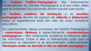 Os Projetos Político-Pedagógicos são instrumentos
fundamentais da Gestão Pedagógica e é por meio deles
que as Unidades Educacionais devem pautar suas ações.
Os horários coletivos de formação e as reuniões
pedagógicas devem ser espaço de reflexão e elaboração
sobre as experiências reais em sala de aula/ ambiente
educativo.
Os organizadores desses processos de Gestão Pedagógica
– supervisores, diretores e, especialmente, coordenadores
pedagógicos – têm atribuições analíticas e reflexivas além
de normativas. Cabe a eles a intervenção para que os
processos se desvelem e se encaminhem coletivamente.
Hierarquia existe na decisão e não no debate pedagógico.
 