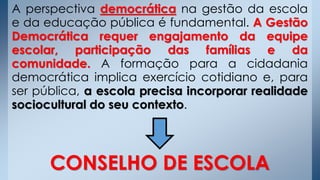 A perspectiva democrática na gestão da escola
e da educação pública é fundamental. A Gestão
Democrática requer engajamento da equipe
escolar, participação das famílias e da
comunidade. A formação para a cidadania
democrática implica exercício cotidiano e, para
ser pública, a escola precisa incorporar realidade
sociocultural do seu contexto.
CONSELHO DE ESCOLA
 