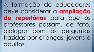 A formação de educadores
deve considerar a ampliação
de repertórios para que os
professores possam, de fato,
dialogar com as perguntas
trazidas por crianças, jovens e
adultos.
 