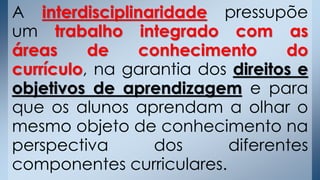 A interdisciplinaridade pressupõe
um trabalho integrado com as
áreas de conhecimento do
currículo, na garantia dos direitos e
objetivos de aprendizagem e para
que os alunos aprendam a olhar o
mesmo objeto de conhecimento na
perspectiva dos diferentes
componentes curriculares.
 