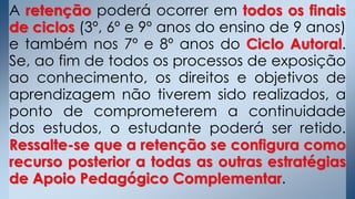 A retenção poderá ocorrer em todos os finais
de ciclos (3º, 6º e 9º anos do ensino de 9 anos)
e também nos 7º e 8º anos do Ciclo Autoral.
Se, ao fim de todos os processos de exposição
ao conhecimento, os direitos e objetivos de
aprendizagem não tiverem sido realizados, a
ponto de comprometerem a continuidade
dos estudos, o estudante poderá ser retido.
Ressalte-se que a retenção se configura como
recurso posterior a todas as outras estratégias
de Apoio Pedagógico Complementar.
 