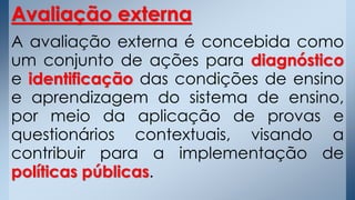 Avaliação externa
A avaliação externa é concebida como
um conjunto de ações para diagnóstico
e identificação das condições de ensino
e aprendizagem do sistema de ensino,
por meio da aplicação de provas e
questionários contextuais, visando a
contribuir para a implementação de
políticas públicas.
 
