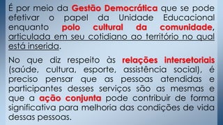 É por meio da Gestão Democrática que se pode
efetivar o papel da Unidade Educacional
enquanto polo cultural da comunidade,
articulada em seu cotidiano ao território no qual
está inserida.
No que diz respeito às relações intersetoriais
(saúde, cultura, esporte, assistência social), é
preciso pensar que as pessoas atendidas e
participantes desses serviços são as mesmas e
que a ação conjunta pode contribuir de forma
significativa para melhoria das condições de vida
dessas pessoas.
 