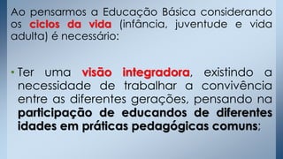 Ao pensarmos a Educação Básica considerando
os ciclos da vida (infância, juventude e vida
adulta) é necessário:
• Ter uma visão integradora, existindo a
necessidade de trabalhar a convivência
entre as diferentes gerações, pensando na
participação de educandos de diferentes
idades em práticas pedagógicas comuns;
 