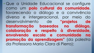 • Que a Unidade Educacional se configure
como um polo cultural da comunidade,
favorecendo o diálogo e a convivência
diversa e intergeracional, por meio do
desenvolvimento de “projetos de
transformação baseados no diálogo,
colaboração e respeito à diversidade,
envolvendo escola e comunidade na
promoção da aprendizagem” (da palestra
da Professora Maria Clara di Pierro);
 