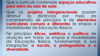 • Que o currículo contemple espaços educativos
para além da sala de aula;
• Que os projetos intergeracionais possam
diminuir as distâncias por meio da
compreensão de princípios e de elementos
curriculares comuns e diferentes às etapas e
modalidades da Educação Básica.
• Ter princípios éticos, estéticos e políticos de
atuação em todas as etapas e modalidades
da Educação Básica, fundamentais à sua
integração: a escuta, o protagonismo e a
diversidade.
 