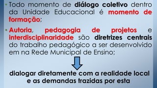 • Todo momento de diálogo coletivo dentro
da Unidade Educacional é momento de
formação;
• Autoria, pedagogia de projetos e
interdisciplinaridade são diretrizes centrais
do trabalho pedagógico a ser desenvolvido
em na Rede Municipal de Ensino;
dialogar diretamente com a realidade local
e as demandas trazidas por esta
 