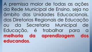 A premissa maior de todas as ações
da Rede Municipal de Ensino, seja no
âmbito das Unidades Educacionais,
das Diretorias Regionais de Educação
ou da Secretaria Municipal de
Educação, é trabalhar para a
melhoria da aprendizagem dos
educandos.
 