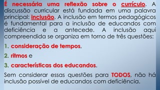 É necessária uma reflexão sobre o currículo. A
discussão curricular está fundada em uma palavra
principal: inclusão. A inclusão em termos pedagógicos
é fundamental para a inclusão de educandos com
deficiência e a antecede. A inclusão aqui
compreendida se organiza em torno de três questões:
1. consideração de tempos,
2. ritmos e
3. características dos educandos.
Sem considerar essas questões para TODOS, não há
inclusão possível de educandos com deficiência.
 