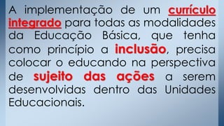 A implementação de um currículo
integrado para todas as modalidades
da Educação Básica, que tenha
como princípio a inclusão, precisa
colocar o educando na perspectiva
de sujeito das ações a serem
desenvolvidas dentro das Unidades
Educacionais.
 