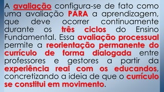 A avaliação configura-se de fato como
uma avaliação PARA a aprendizagem,
que deve ocorrer continuamente
durante os três ciclos do Ensino
Fundamental. Essa avaliação processual
permite a reorientação permanente do
currículo de forma dialogada entre
professores e gestores a partir da
experiência real com os educandos,
concretizando a ideia de que o currículo
se constitui em movimento.
 