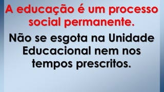 A educação é um processo
social permanente.
Não se esgota na Unidade
Educacional nem nos
tempos prescritos.
 