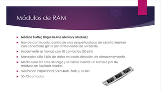 Módulos de RAM
 Módulo SIMM( Single In-line Memory Module)
 Hoy descontinuado, consta de una pequeña placa de circuito impreso
con conectores (pins) por ambos lados de un borde.
 Inicialmente se fabricó con 30 contactos (30-pin)
 Manejaba sólo 8 bits de datos en cada dirección de almacenamiento.
 Medía unos 8.5 cms de largo y se debía insertar un número par de
módulos en la placa madre.
 Venía con capacidad para 4Mb, 8Mb y 16 Mb.
 30-73 contactos
 