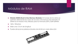 Módulos de RAM
 Módulo DIMM (Dual In-line Memory Module). El manejo de los datos se
optimiza alternando los ciclos de acceso a los bancos de memoria. El
DIMM es el módulo más utilizado para la memoria SDR y DDR SDRAM.
 168 o 184 pines
 Mide unos 13 cm de longitud
 Puede almacenar palabras binarias de 64 bits en cada dirección
 