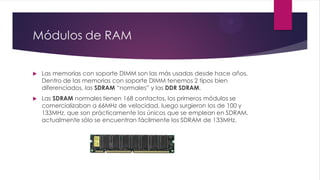 Módulos de RAM
 Las memorias con soporte DIMM son las más usadas desde hace años.
Dentro de las memorias con soporte DIMM tenemos 2 tipos bien
diferenciados, las SDRAM “normales” y las DDR SDRAM.
 Las SDRAM normales tienen 168 contactos, los primeros módulos se
comercializaban a 66MHz de velocidad, luego surgieron los de 100 y
133MHz, que son prácticamente los únicos que se emplean en SDRAM,
actualmente sólo se encuentran fácilmente los SDRAM de 133MHz.
 