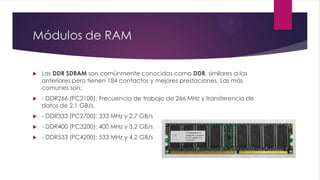 Módulos de RAM
 Las DDR SDRAM son comúnmente conocidas como DDR, similares a las
anteriores pero tienen 184 contactos y mejores prestaciones. Las más
comunes son:
 - DDR266 (PC2100): Frecuencia de trabajo de 266 MHz y transferencia de
datos de 2,1 GB/s.
 - DDR333 (PC2700): 333 MHz y 2,7 GB/s
 - DDR400 (PC3200): 400 MHz y 3,2 GB/s
 - DDR533 (PC4200): 533 MHz y 4,2 GB/s
 