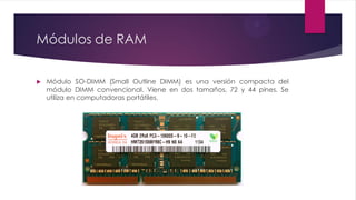 Módulos de RAM
 Módulo SO-DIMM (Small Outline DIMM) es una versión compacta del
módulo DIMM convencional. Viene en dos tamaños, 72 y 44 pines. Se
utiliza en computadoras portátiles.
 