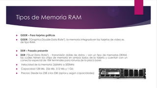 Tipos de Memoria RAM
 GDDR – Para tarjetas gráficas
 GDDR: ("Graphics Double Data Rate"), la memoria integrada en las tarjetas de video es
de tipo RAM.
 DDR – Pasado presente
 DDR ("Dual Data Rate"), - transmisión doble de datos -; son un tipo de memorias DRAM,
las cuáles tienen los chips de memoria en ambos lados de la tarjeta y cuentan con un
conector especial de 184 terminales para ranuras de la placa base:
 Velocidad de la memoria: 266MHz a 500MHz
 Capacidad 128 Mb, 256 Mb, 512 Mb y 1 Gb
 Precios: Desde los 25€ a los 55€ (aprox y según capacidades)
 