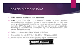 Tipos de Memoria RAM
 DDR2 – Las más extendidas en la actualidad
 DDR2 ("Dual Data Rate 2"), - transmisión doble de datos segunda
generación (este nombre es debido a que incorpora dos canales para
enviar y además recibir los datos de manera simultánea); son un tipo de
memorias DRAM, las cuáles tienen los chips de memoria en ambos lados
de la tarjeta y cuentan con un conector especial de 240 terminales para
ranuras de la placa base.
 Velocidad de la memoria de 667MHz a 1066 MHz
 Capacidad 256 Mb, 512 Mb, 1 Gb, 2 Gb, y 4 Gigabytes (Gb)
 Precios: Desde los 25€ a los 60€ (aprox y según capacidades)
 