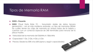 Tipos de Memoria RAM
 DDR3 – Presente
 DDR3 ("Dual Data Rate 3"), - transmisión doble de datos tercera
generación- ; son el más moderno estándar, un tipo de memorias DRAM
las cuáles tienen los chips de memoria en ambos lados de la tarjeta y
cuentan con un conector especial de 240 terminales para ranuras de la
placa madre:
 Velocidad de la memoria de1066MHz A 1866 MHz
 Capacidad 1 Gb, 2 Gb, 4 Gb y 6 Gb
 Precios: Desde los 30€ a los 65€ (aprox y según capacidades)
 