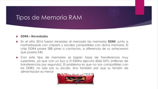 Tipos de Memoria RAM
 DDR4 – Novedades
 En el año 2014 fueron lanzadas al mercado las memorias DDR4, junto a
motherboards con chipsets y zócalos compatibles con dicha memoria. El
chip DDR4 posee 288 pines o contactos, a diferencia de su antecesora
que poseía 240.
 Con este tipo de memorias se logran tasas de transferencia muy
superiores, ya que con un bus a 2133Mhz ejecuta 4266 MT/s (millones de
transferencias por segundo). El problema es que no son compatibles con
las DDR3, no solo por su zócalo, sino también por que su tensión de
alimentación es menor
 