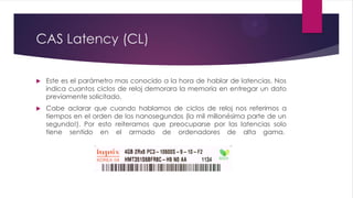 CAS Latency (CL)
 Este es el parámetro mas conocido a la hora de hablar de latencias. Nos
indica cuantos ciclos de reloj demorara la memoria en entregar un dato
previamente solicitado.
 Cabe aclarar que cuando hablamos de ciclos de reloj nos referimos a
tiempos en el orden de los nanosegundos (la mil millonésima parte de un
segundo!). Por esto reiteramos que preocuparse por las latencias solo
tiene sentido en el armado de ordenadores de alta gama.
 