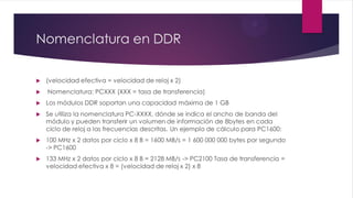 Nomenclatura en DDR
 (velocidad efectiva = velocidad de reloj x 2)
 Nomenclatura: PCXXX (XXX = tasa de transferencia)
 Los módulos DDR soportan una capacidad máxima de 1 GB
 Se utiliza la nomenclatura PC-XXXX, dónde se indica el ancho de banda del
módulo y pueden transferir un volumen de información de 8bytes en cada
ciclo de reloj a las frecuencias descritas. Un ejemplo de cálculo para PC1600:
 100 MHz x 2 datos por ciclo x 8 B = 1600 MB/s = 1 600 000 000 bytes por segundo
-> PC1600
 133 MHz x 2 datos por ciclo x 8 B = 2128 MB/s -> PC2100 Tasa de transferencia =
velocidad efectiva x 8 = (velocidad de reloj x 2) x 8
 