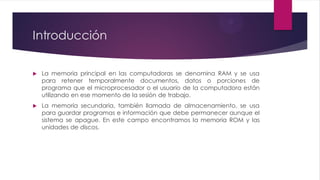 Introducción
 La memoria principal en las computadoras se denomina RAM y se usa
para retener temporalmente documentos, datos o porciones de
programa que el microprocesador o el usuario de la computadora están
utilizando en ese momento de la sesión de trabajo.
 La memoria secundaria, también llamada de almacenamiento, se usa
para guardar programas e información que debe permanecer aunque el
sistema se apague. En este campo encontramos la memoria ROM y las
unidades de discos.
 