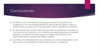 Conclusiones
 Se utiliza como memoria de trabajo para el sistema operativo, los
programas y la mayoría del software. Es allí donde se cargan todas las
instrucciones que ejecutan el procesador y otras unidades de cómputo.
 Se denominan «de acceso aleatorio» porque se puede leer o escribir en
una posición de memoria con un tiempo de espera igual para cualquier
posición, no siendo necesario seguir un orden para acceder a la
información de la manera más rápida posible.
 Los datos más relevantes en una memoria ram, son la capacidad con la
que cuenta, la velocidad, el tiempo de acceso y su latencia.
 