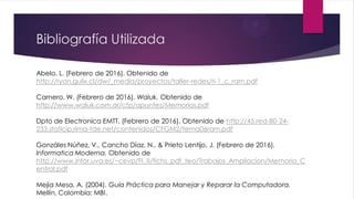 Bibliografía Utilizada
Abelo, L. (Febrero de 2016). Obtenido de
http://ryan.gulix.cl/dw/_media/proyectos/taller-redes/ri-1_c_ram.pdf
Carnero, W. (Febrero de 2016). Waluk. Obtenido de
http://www.waluk.com.ar/cfp/apuntes/Memorias.pdf
Dpto de Electronica EMTT. (Febrero de 2016). Obtenido de http://45.red-80-24-
233.staticip.rima-tde.net/contenidos/CFGM2/tema06ram.pdf
Gonzáles Núñez, V., Cancho Díaz, N., & Prieto Lentijo, J. (Febrero de 2016).
Informatica Moderna. Obtenido de
http://www.infor.uva.es/~cevp/FI_II/fichs_pdf_teo/Trabajos_Ampliacion/Memoria_C
entral.pdf
Mejía Mesa, A. (2004). Guía Práctica para Manejar y Reparar la Computadora.
Mellín, Colombia: MBI.
 