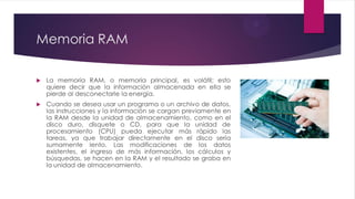 Memoria RAM
 La memoria RAM, o memoria principal, es volátil; esto
quiere decir que la información almacenada en ella se
pierde al desconectarle la energía.
 Cuando se desea usar un programa o un archivo de datos,
las instrucciones y la información se cargan previamente en
la RAM desde la unidad de almacenamiento, como en el
disco duro, disquete o CD, para que la unidad de
procesamiento (CPU) pueda ejecutar más rápido las
tareas, ya que trabajar directamente en el disco sería
sumamente lento. Las modificaciones de los datos
existentes, el ingreso de más información, los cálculos y
búsquedas, se hacen en la RAM y el resultado se graba en
la unidad de almacenamiento.
 