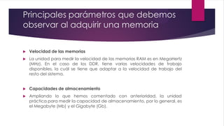 Principales parámetros que debemos
observar al adquirir una memoria
 Velocidad de las memorias
 La unidad para medir la velocidad de las memorias RAM es en MegaHertz
(MHz). En el caso de los DDR, tiene varias velocidades de trabajo
disponibles, la cuál se tiene que adaptar a la velocidad de trabajo del
resto del sistema.
 Capacidades de almacenamiento
 Ampliando lo que hemos comentado con anterioridad, la unidad
práctica para medir la capacidad de almacenamiento, por lo general, es
el Megabyte (Mb) y el Gigabyte (Gb).
 